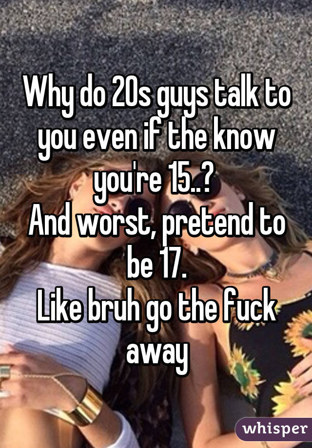 Why do 20s guys talk to you even if the know you're 15..? 
And worst, pretend to be 17.
Like bruh go the fuck away