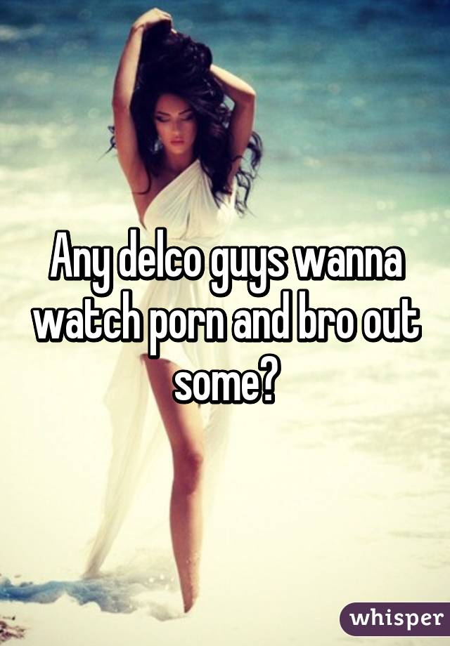 Any delco guys wanna watch porn and bro out some?