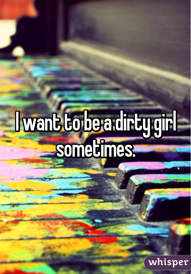 I want to be a dirty girl sometimes.