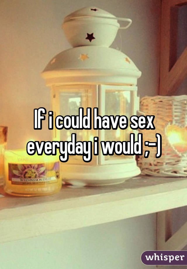 If i could have sex everyday i would ;-)
