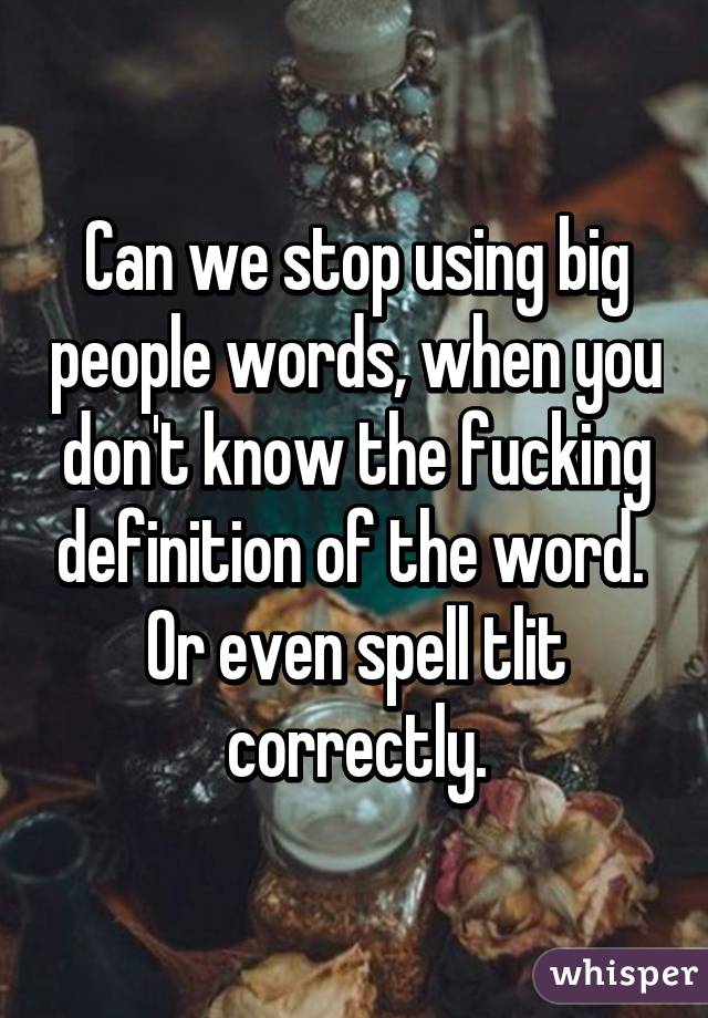 Can we stop using big people words, when you don't know the fucking definition of the word. 
Or even spell tlit correctly.