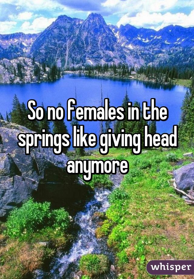So no females in the springs like giving head anymore