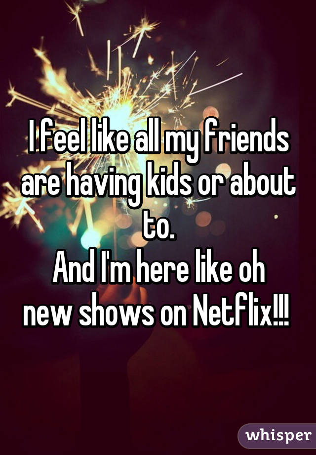 I feel like all my friends are having kids or about to.
And I'm here like oh new shows on Netflix!!! 