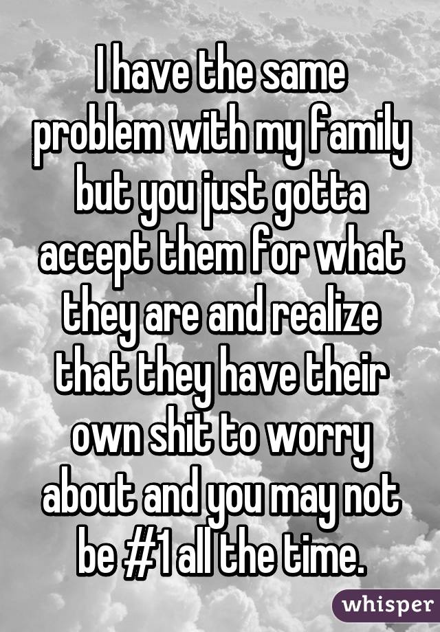I have the same problem with my family but you just gotta accept them for what they are and realize that they have their own shit to worry about and you may not be #1 all the time.