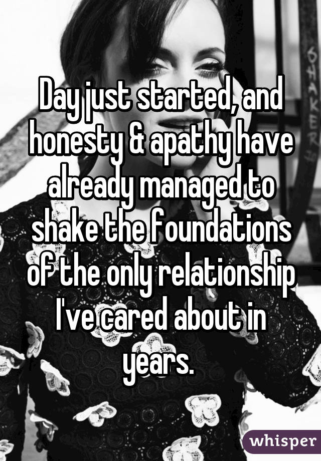 Day just started, and honesty & apathy have already managed to shake the foundations of the only relationship I've cared about in years. 