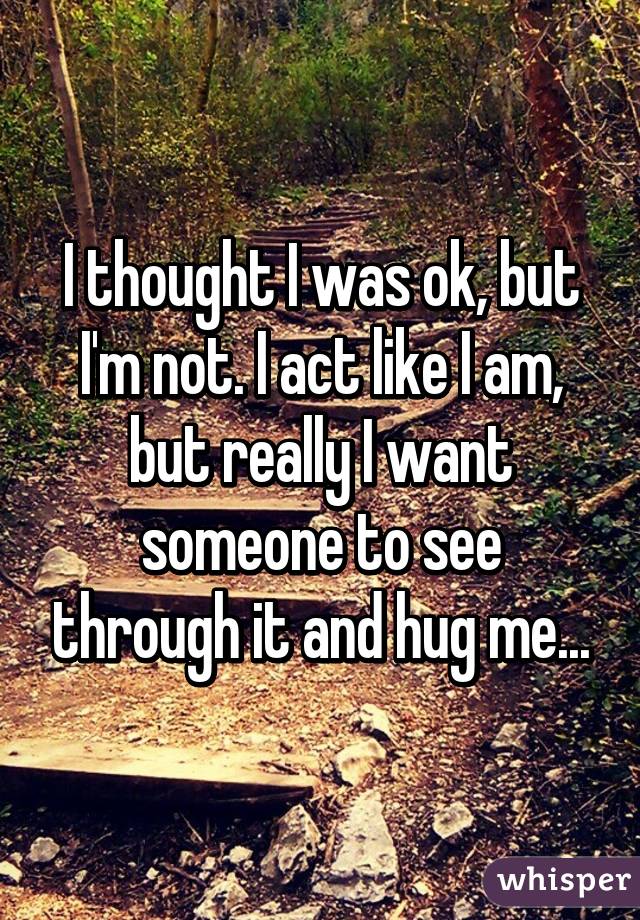 I thought I was ok, but I'm not. I act like I am, but really I want someone to see through it and hug me...