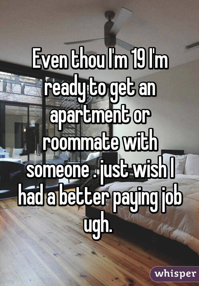 Even thou I'm 19 I'm ready to get an apartment or roommate with someone . just wish I had a better paying job ugh. 