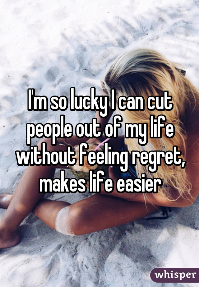 I'm so lucky I can cut people out of my life without feeling regret, makes life easier
