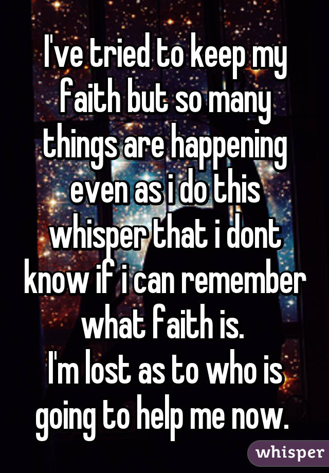 I've tried to keep my faith but so many things are happening even as i do this whisper that i dont know if i can remember what faith is. 
I'm lost as to who is going to help me now. 