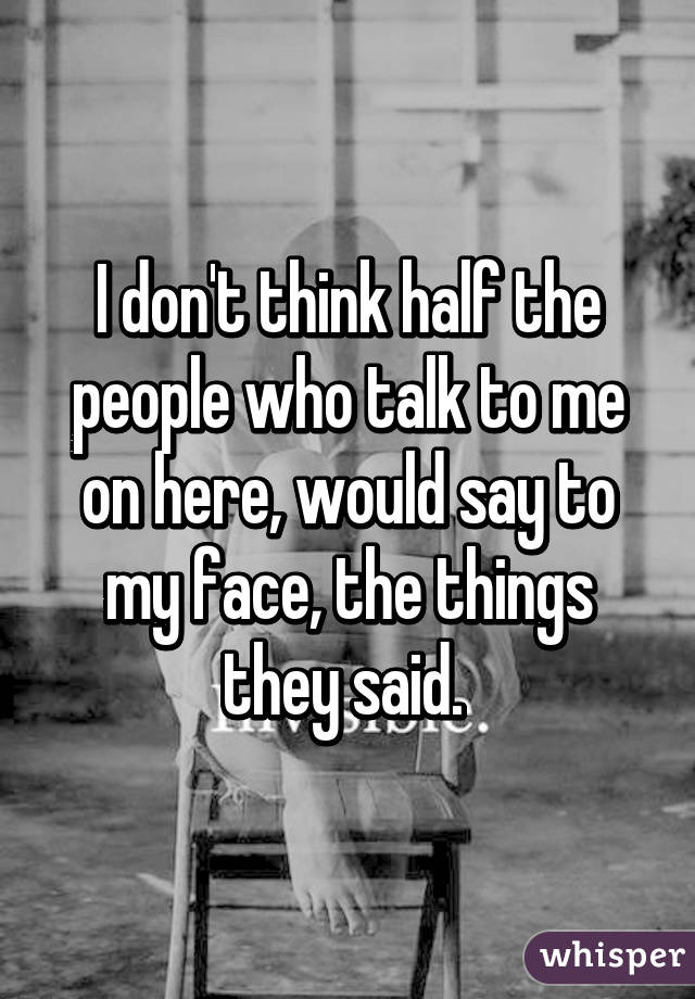 I don't think half the people who talk to me on here, would say to my face, the things they said. 