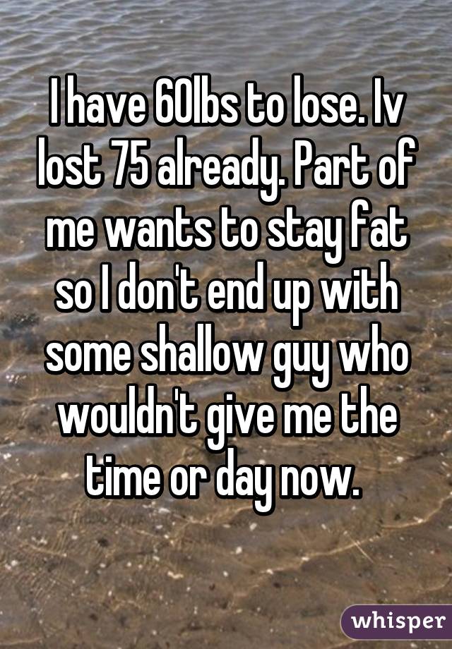 I have 60lbs to lose. Iv lost 75 already. Part of me wants to stay fat so I don't end up with some shallow guy who wouldn't give me the time or day now. 
