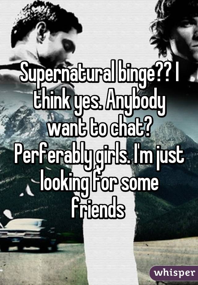Supernatural binge?? I think yes. Anybody want to chat? Perferably girls. I'm just looking for some friends 