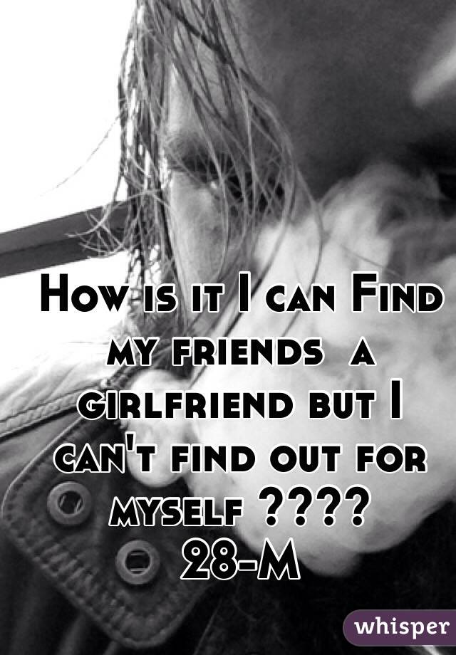 How is it I can Find my friends  a girlfriend but I can't find out for myself ???? 
28-M