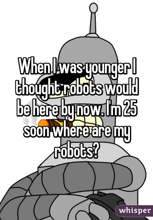 When I was younger I thought robots would be here by now. I'm 25 soon where are my robots?