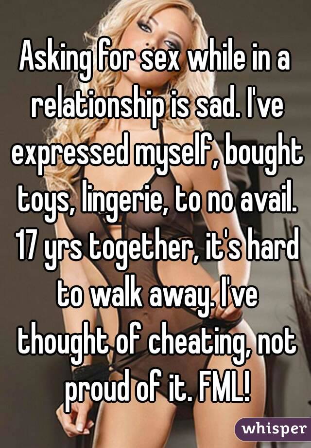Asking for sex while in a relationship is sad. I've expressed myself, bought toys, lingerie, to no avail. 17 yrs together, it's hard to walk away. I've thought of cheating, not proud of it. FML!