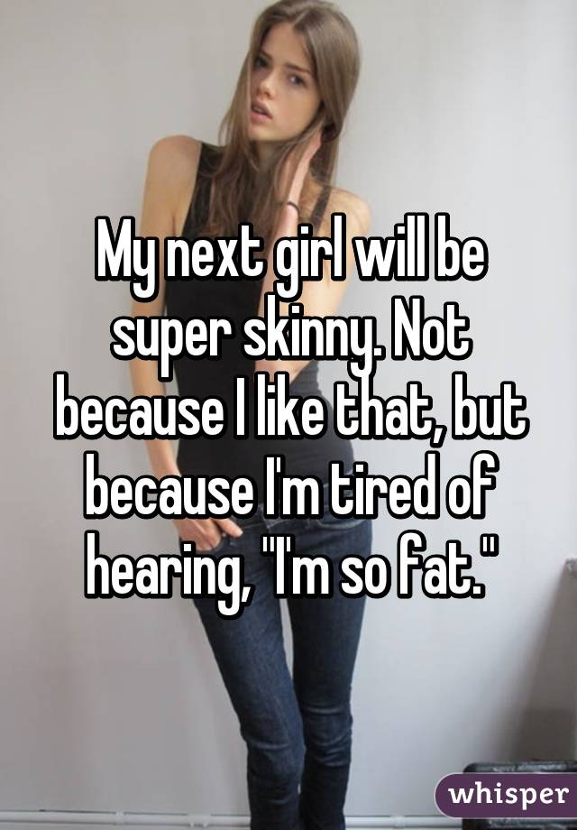 My next girl will be super skinny. Not because I like that, but because I'm tired of hearing, "I'm so fat."