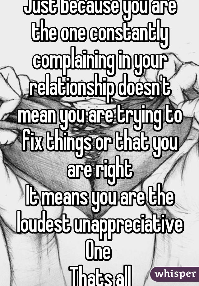 Just because you are the one constantly complaining in your relationship doesn't mean you are trying to fix things or that you are right
It means you are the loudest unappreciative
One 
Thats all