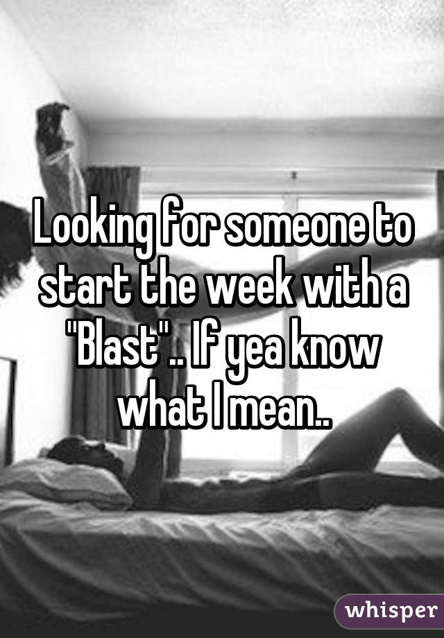 Looking for someone to start the week with a "Blast".. If yea know what I mean..
