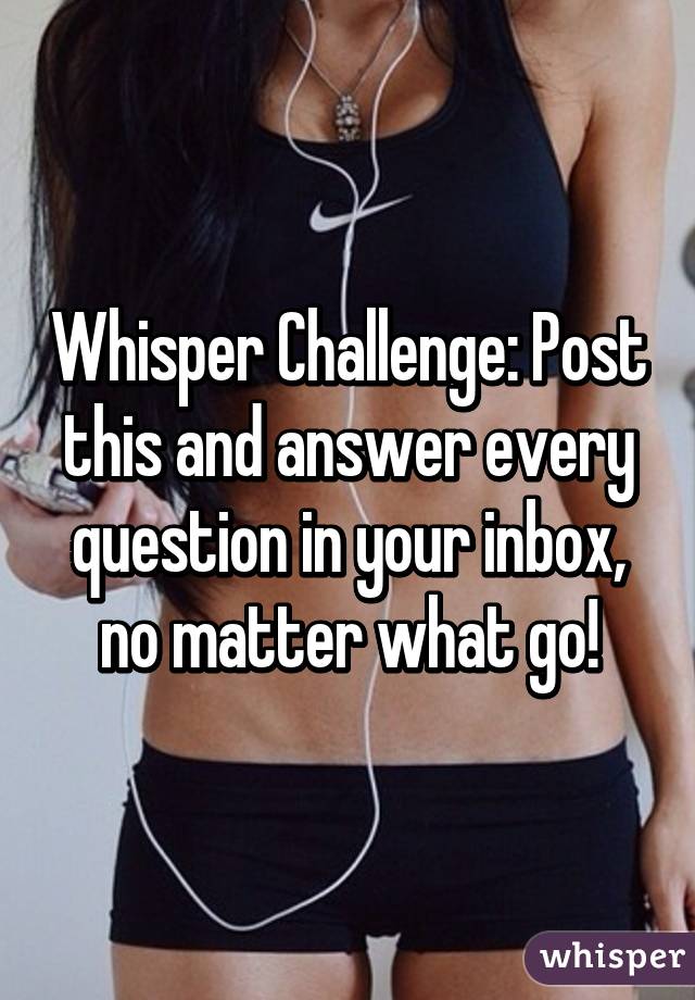 Whisper Challenge: Post this and answer every question in your inbox, no matter what go!