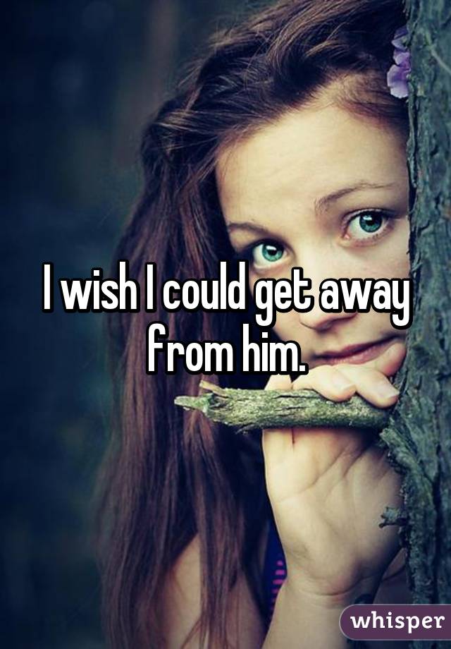 I wish I could get away from him.