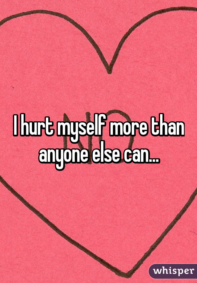 I hurt myself more than anyone else can...