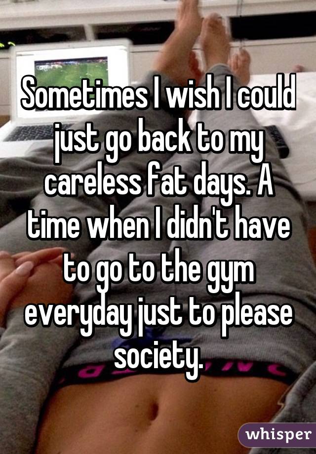 Sometimes I wish I could just go back to my careless fat days. A time when I didn't have to go to the gym everyday just to please society.