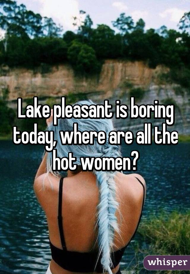 Lake pleasant is boring today, where are all the hot women?