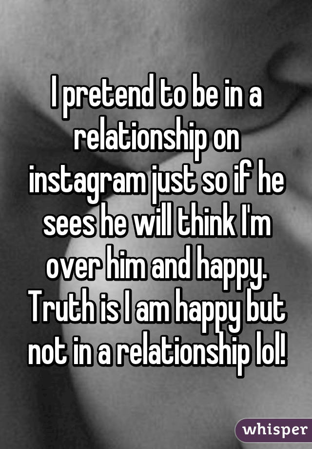 I pretend to be in a relationship on instagram just so if he sees he will think I'm over him and happy.
Truth is I am happy but not in a relationship lol!
