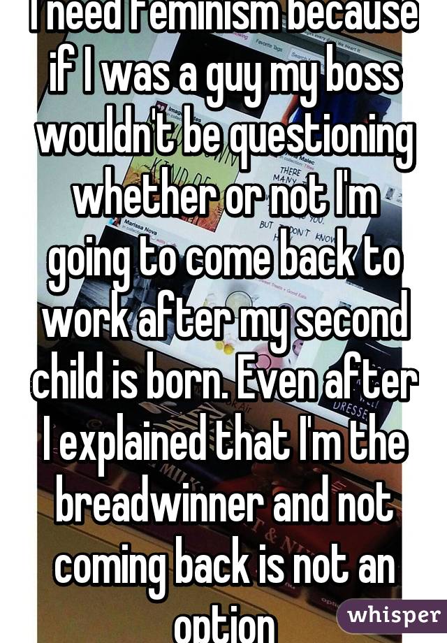 I need feminism because if I was a guy my boss wouldn't be questioning whether or not I'm going to come back to work after my second child is born. Even after I explained that I'm the breadwinner and not coming back is not an option