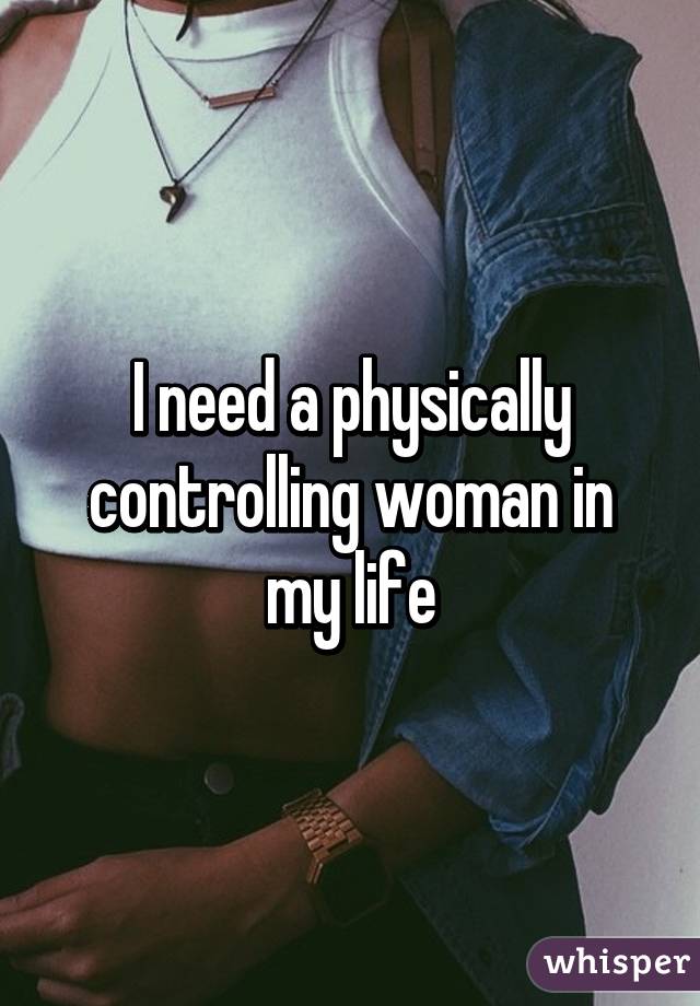 I need a physically controlling woman in my life