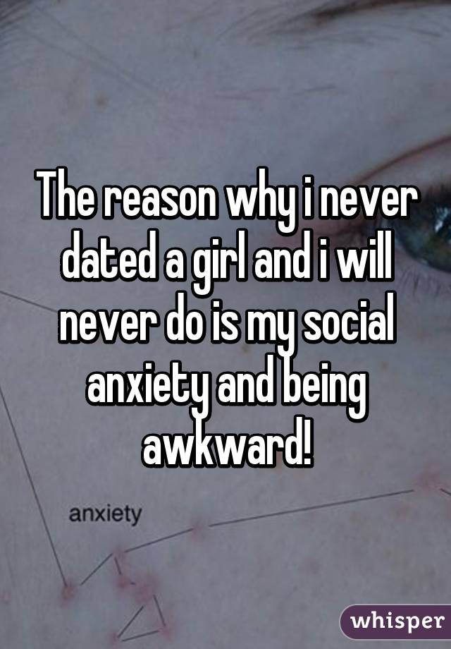 The reason why i never dated a girl and i will never do is my social anxiety and being awkward!