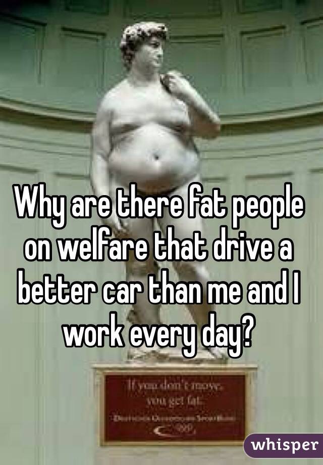 Why are there fat people on welfare that drive a better car than me and I work every day?