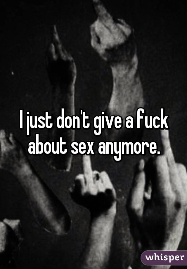 I just don't give a fuck about sex anymore.