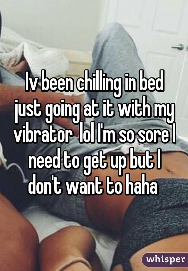 Iv been chilling in bed just going at it with my vibrator  lol I'm so sore I need to get up but I don't want to haha 