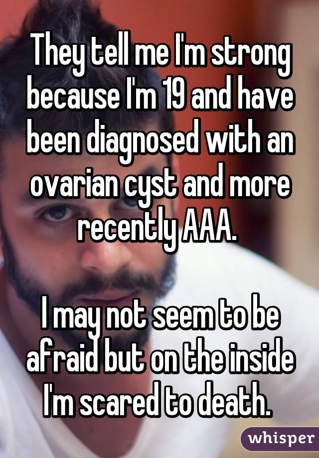 They tell me I'm strong because I'm 19 and have been diagnosed with an ovarian cyst and more recently AAA. 

I may not seem to be afraid but on the inside I'm scared to death. 