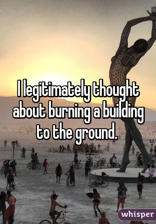 I legitimately thought about burning a building to the ground. 