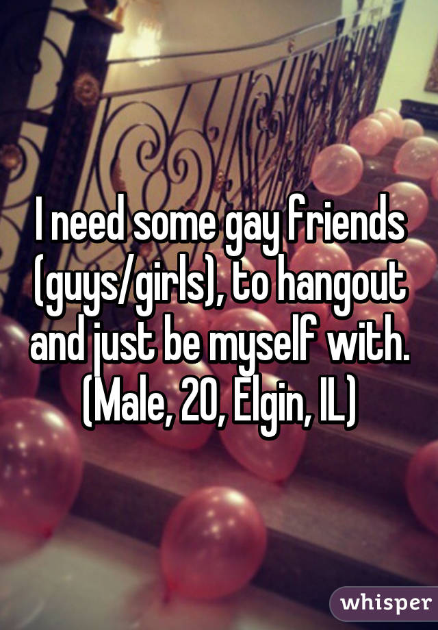 I need some gay friends (guys/girls), to hangout and just be myself with.
(Male, 20, Elgin, IL)