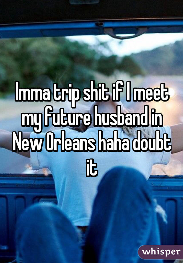 Imma trip shit if I meet my future husband in New Orleans haha doubt it