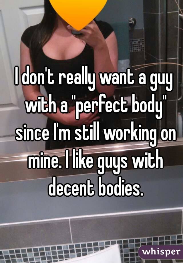 I don't really want a guy with a "perfect body" since I'm still working on mine. I like guys with decent bodies.