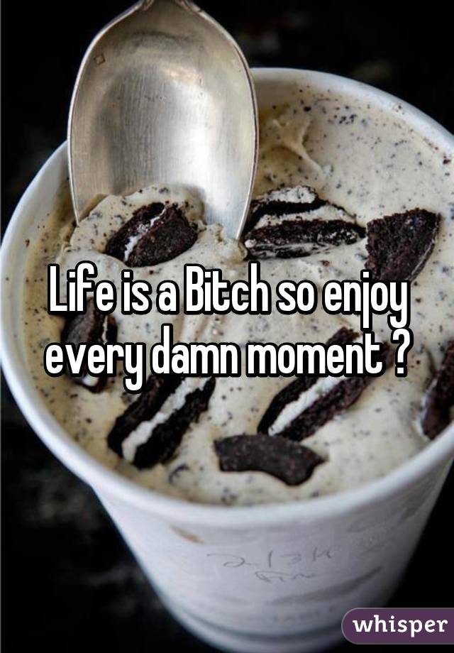 Life is a Bitch so enjoy every damn moment 😀