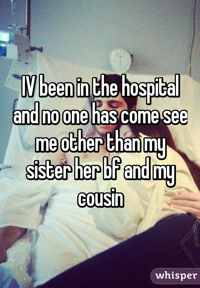 IV been in the hospital and no one has come see me other than my sister her bf and my cousin