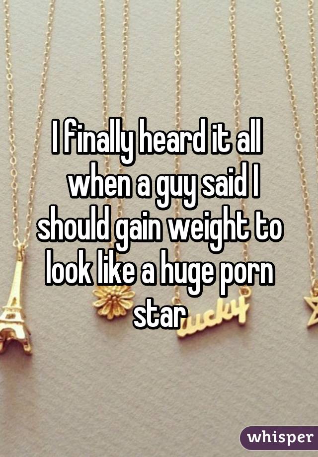 I finally heard it all 
 when a guy said I should gain weight to look like a huge porn star