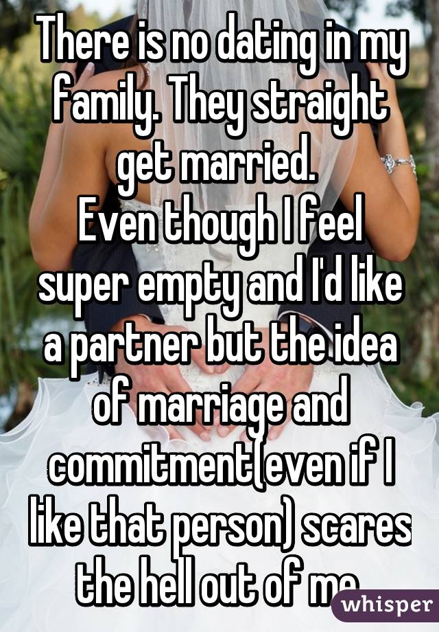 There is no dating in my family. They straight get married. 
Even though I feel super empty and I'd like a partner but the idea of marriage and commitment(even if I like that person) scares the hell out of me.