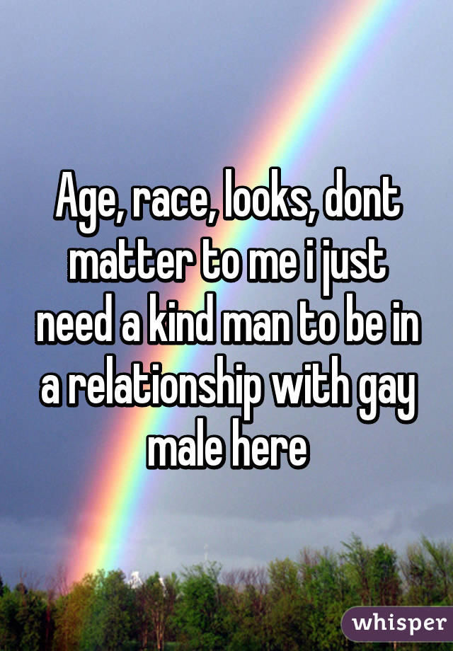 Age, race, looks, dont matter to me i just need a kind man to be in a relationship with gay male here