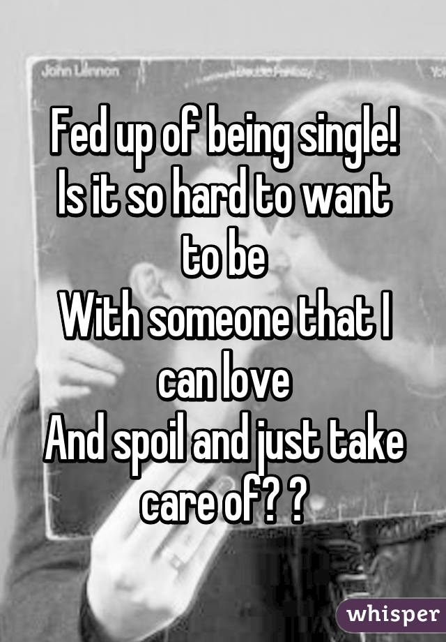 Fed up of being single!
Is it so hard to want to be
With someone that I can love
And spoil and just take care of? 😒