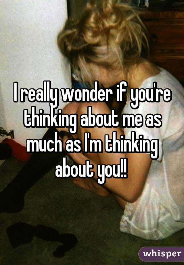 I really wonder if you're thinking about me as much as I'm thinking about you!! 