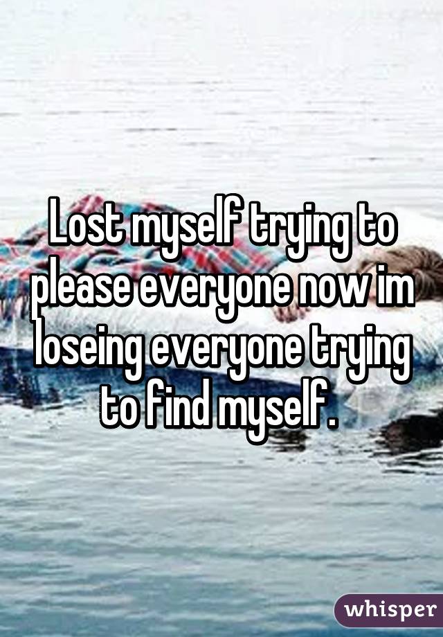 Lost myself trying to please everyone now im loseing everyone trying to find myself. 