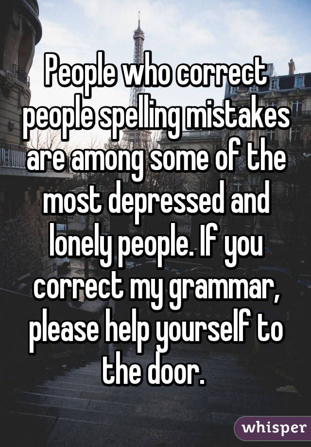 People who correct people spelling mistakes are among some of the most depressed and lonely people. If you correct my grammar, please help yourself to the door. 