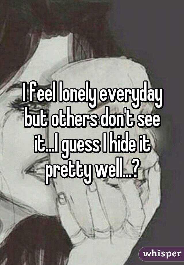 I feel lonely everyday but others don't see it...I guess I hide it pretty well...😔