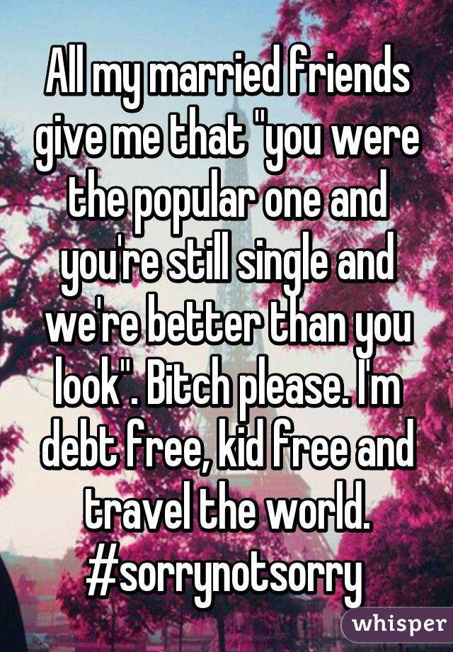 All my married friends give me that "you were the popular one and you're still single and we're better than you look". Bitch please. I'm debt free, kid free and travel the world. #sorrynotsorry 